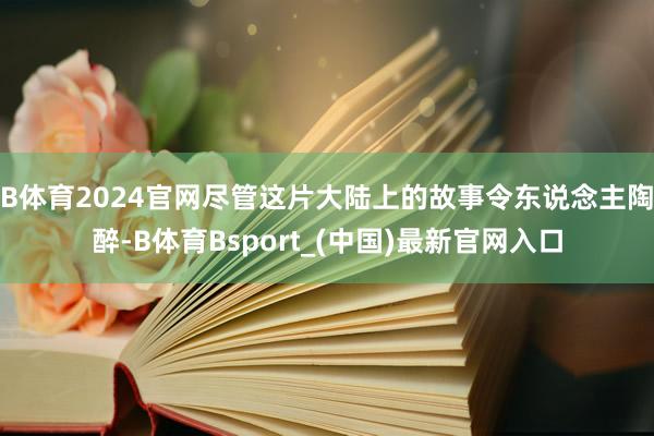 B体育2024官网尽管这片大陆上的故事令东说念主陶醉-B体育Bsport_(中国)最新官网入口