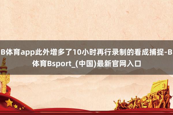 B体育app此外增多了10小时再行录制的看成捕捉-B体育Bsport_(中国)最新官网入口