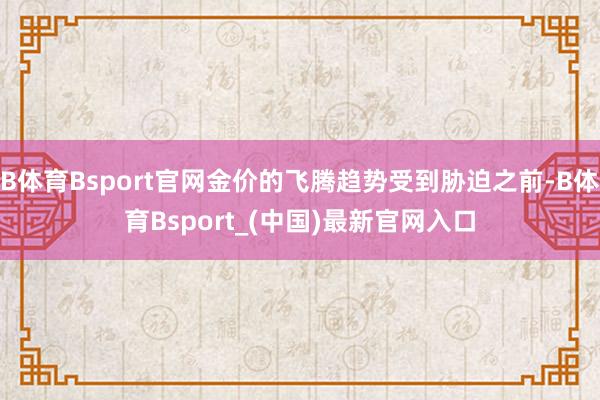 B体育Bsport官网金价的飞腾趋势受到胁迫之前-B体育Bsport_(中国)最新官网入口