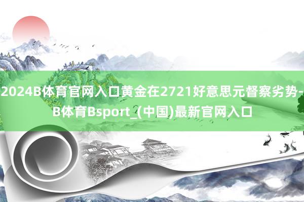 2024B体育官网入口黄金在2721好意思元督察劣势-B体育Bsport_(中国)最新官网入口