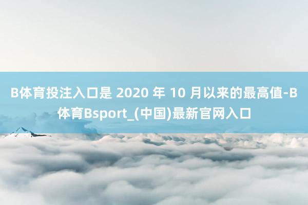 B体育投注入口是 2020 年 10 月以来的最高值-B体育Bsport_(中国)最新官网入口