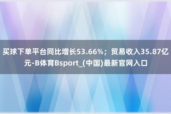 买球下单平台同比增长53.66%；贸易收入35.87亿元-B体育Bsport_(中国)最新官网入口