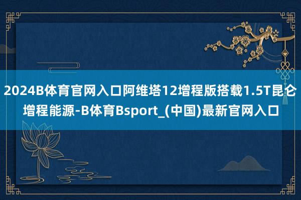 2024B体育官网入口阿维塔12增程版搭载1.5T昆仑增程能源-B体育Bsport_(中国)最新官网入口