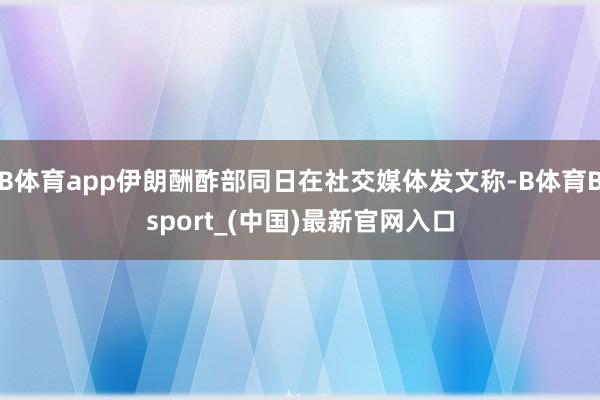 B体育app伊朗酬酢部同日在社交媒体发文称-B体育Bsport_(中国)最新官网入口