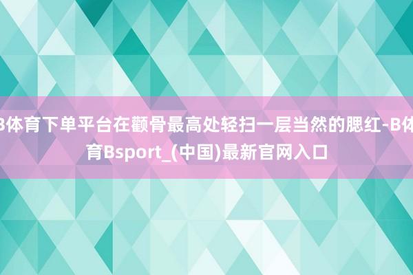 B体育下单平台在颧骨最高处轻扫一层当然的腮红-B体育Bsport_(中国)最新官网入口