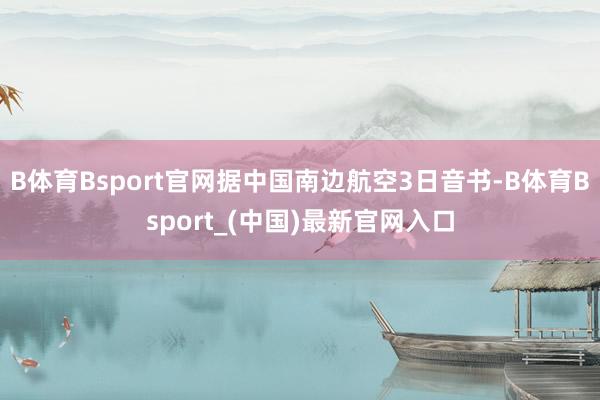 B体育Bsport官网据中国南边航空3日音书-B体育Bsport_(中国)最新官网入口