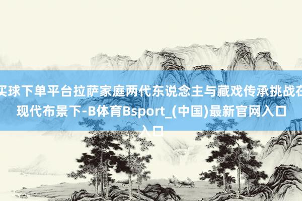 买球下单平台拉萨家庭两代东说念主与藏戏传承挑战在现代布景下-B体育Bsport_(中国)最新官网入口