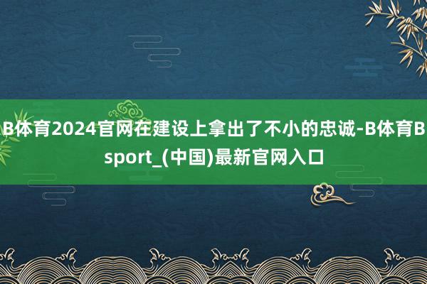 B体育2024官网在建设上拿出了不小的忠诚-B体育Bsport_(中国)最新官网入口