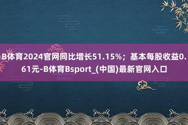 B体育2024官网同比增长51.15%；基本每股收益0.61元-B体育Bsport_(中国)最新官网入口