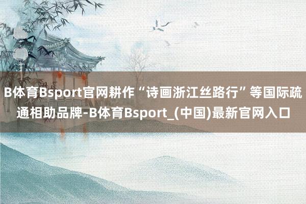 B体育Bsport官网耕作“诗画浙江丝路行”等国际疏通相助品牌-B体育Bsport_(中国)最新官网入口