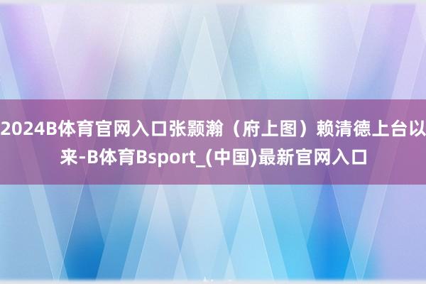 2024B体育官网入口张颢瀚（府上图）赖清德上台以来-B体育Bsport_(中国)最新官网入口