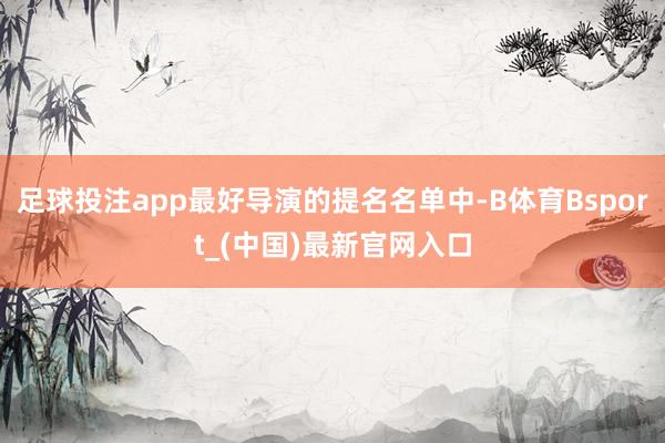 足球投注app最好导演的提名名单中-B体育Bsport_(中国)最新官网入口