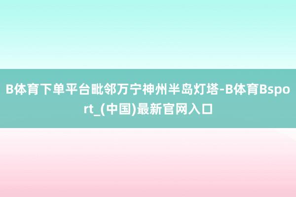 B体育下单平台毗邻万宁神州半岛灯塔-B体育Bsport_(中国)最新官网入口