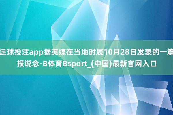 足球投注app据英媒在当地时辰10月28日发表的一篇报说念-B体育Bsport_(中国)最新官网入口