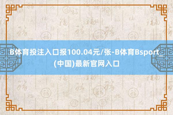 B体育投注入口报100.04元/张-B体育Bsport_(中国)最新官网入口