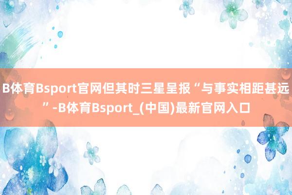 B体育Bsport官网但其时三星呈报“与事实相距甚远”-B体育Bsport_(中国)最新官网入口