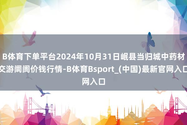 B体育下单平台2024年10月31日岷县当归城中药材交游阛阓价钱行情-B体育Bsport_(中国)最新官网入口