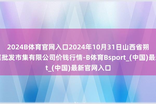 2024B体育官网入口2024年10月31日山西省朔州大运果菜批发市集有限公司价钱行情-B体育Bsport_(中国)最新官网入口