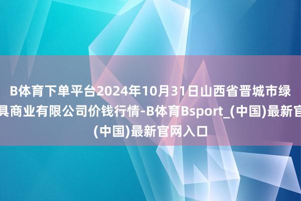 B体育下单平台2024年10月31日山西省晋城市绿欣农家具商业有限公司价钱行情-B体育Bsport_(中国)最新官网入口