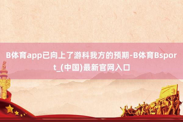 B体育app已向上了游科我方的预期-B体育Bsport_(中国)最新官网入口