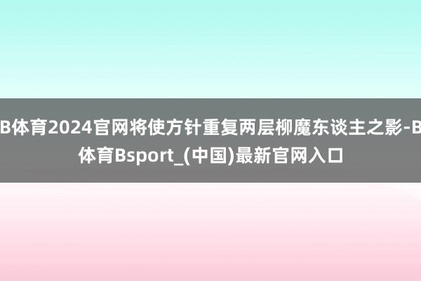 B体育2024官网将使方针重复两层柳魔东谈主之影-B体育Bsport_(中国)最新官网入口