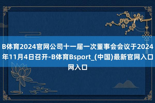 B体育2024官网公司十一届一次董事会会议于2024年11月4日召开-B体育Bsport_(中国)最新官网入口