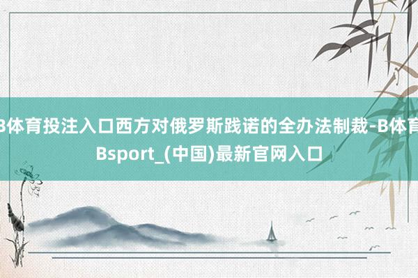 B体育投注入口西方对俄罗斯践诺的全办法制裁-B体育Bsport_(中国)最新官网入口