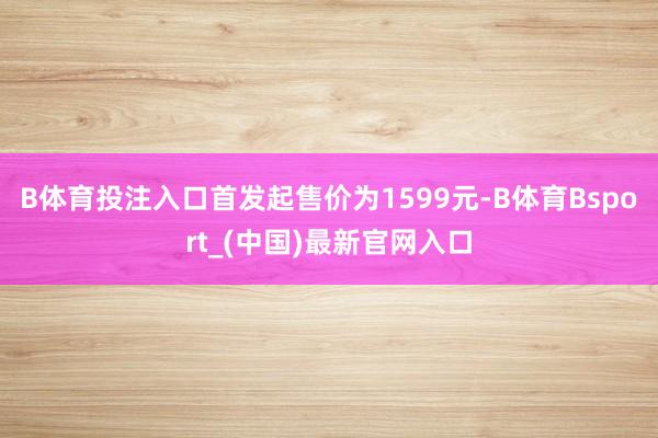 B体育投注入口首发起售价为1599元-B体育Bsport_(中国)最新官网入口