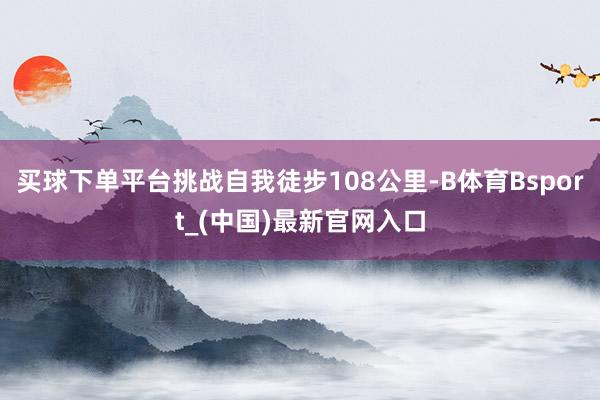 买球下单平台挑战自我徒步108公里-B体育Bsport_(中国)最新官网入口