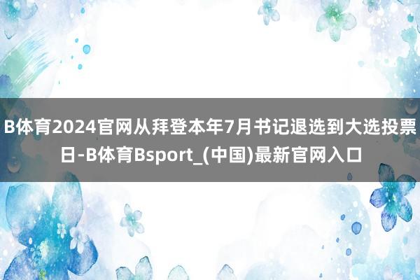 B体育2024官网　　从拜登本年7月书记退选到大选投票日-B体育Bsport_(中国)最新官网入口