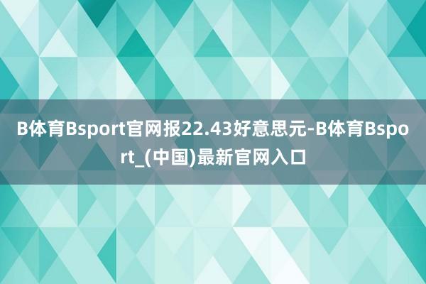 B体育Bsport官网报22.43好意思元-B体育Bsport_(中国)最新官网入口