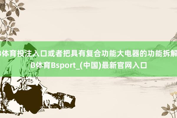 B体育投注入口或者把具有复合功能大电器的功能拆解-B体育Bsport_(中国)最新官网入口