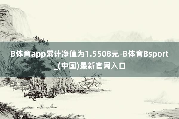 B体育app累计净值为1.5508元-B体育Bsport_(中国)最新官网入口