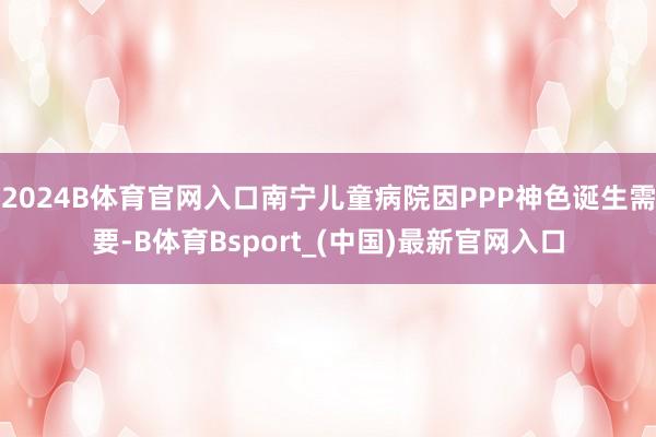 2024B体育官网入口南宁儿童病院因PPP神色诞生需要-B体育Bsport_(中国)最新官网入口