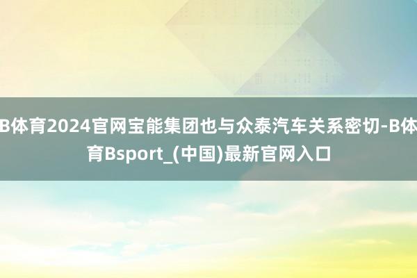 B体育2024官网宝能集团也与众泰汽车关系密切-B体育Bsport_(中国)最新官网入口