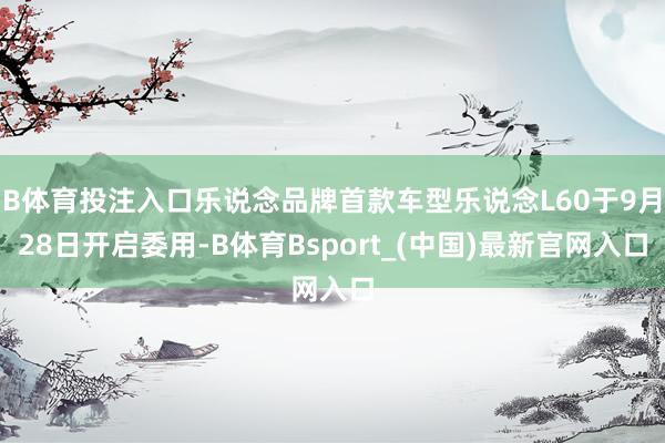 B体育投注入口乐说念品牌首款车型乐说念L60于9月28日开启委用-B体育Bsport_(中国)最新官网入口