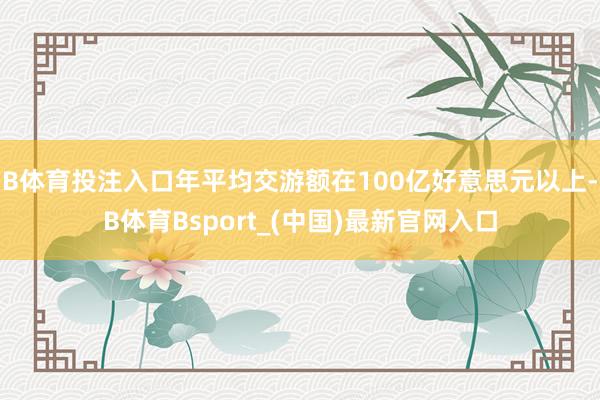 B体育投注入口年平均交游额在100亿好意思元以上-B体育Bsport_(中国)最新官网入口