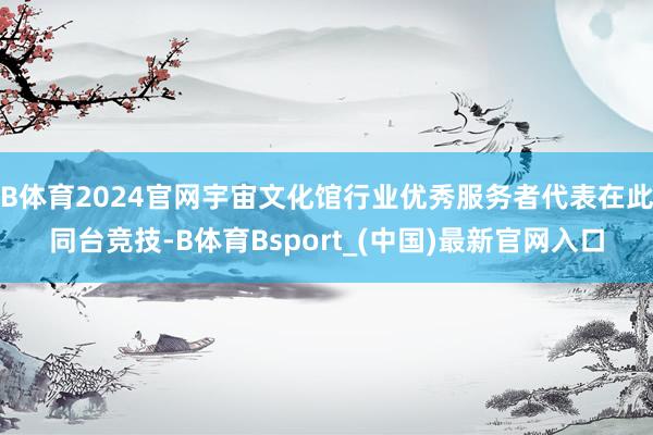 B体育2024官网宇宙文化馆行业优秀服务者代表在此同台竞技-B体育Bsport_(中国)最新官网入口