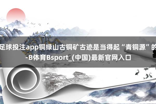 足球投注app铜绿山古铜矿古迹是当得起“青铜源”的-B体育Bsport_(中国)最新官网入口