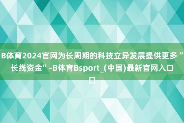 B体育2024官网为长周期的科技立异发展提供更多“长线资金”-B体育Bsport_(中国)最新官网入口