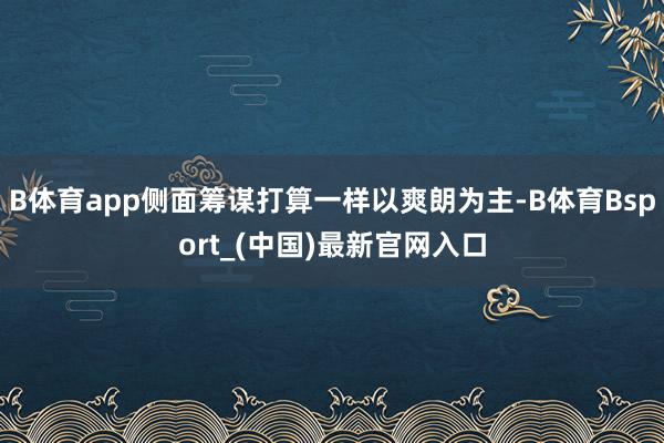 B体育app侧面筹谋打算一样以爽朗为主-B体育Bsport_(中国)最新官网入口