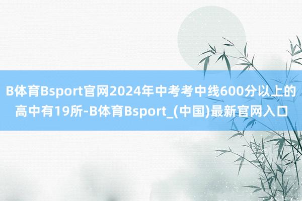 B体育Bsport官网2024年中考考中线600分以上的高中有19所-B体育Bsport_(中国)最新官网入口