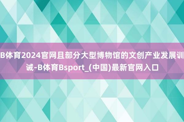 B体育2024官网且部分大型博物馆的文创产业发展训诫-B体育Bsport_(中国)最新官网入口