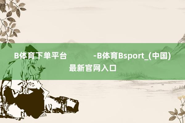 B体育下单平台            -B体育Bsport_(中国)最新官网入口