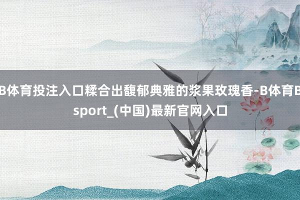 B体育投注入口糅合出馥郁典雅的浆果玫瑰香-B体育Bsport_(中国)最新官网入口