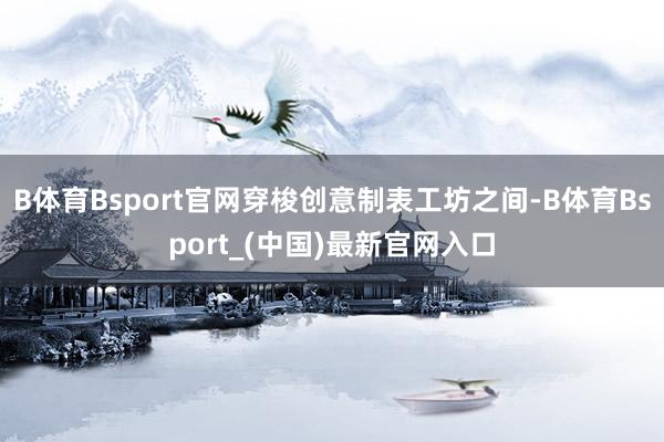 B体育Bsport官网穿梭创意制表工坊之间-B体育Bsport_(中国)最新官网入口