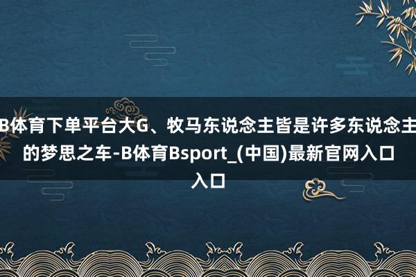 B体育下单平台大G、牧马东说念主皆是许多东说念主的梦思之车-B体育Bsport_(中国)最新官网入口