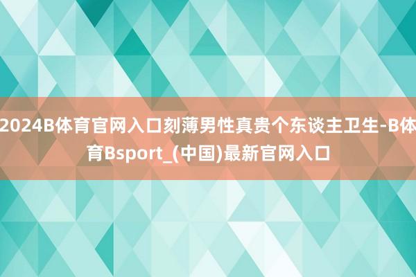 2024B体育官网入口刻薄男性真贵个东谈主卫生-B体育Bsport_(中国)最新官网入口