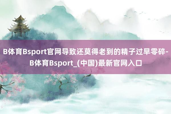 B体育Bsport官网导致还莫得老到的精子过早零碎-B体育Bsport_(中国)最新官网入口