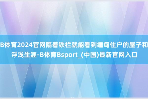 B体育2024官网隔着铁栏就能看到缅甸住户的屋子和浮浅生涯-B体育Bsport_(中国)最新官网入口